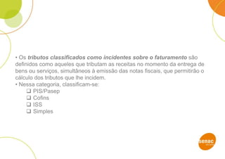 • Os tributos classificados como incidentes sobre o faturamento são
definidos como aqueles que tributam as receitas no momento da entrega de
bens ou serviços, simultâneos à emissão das notas fiscais, que permitirão o
cálculo dos tributos que lhe incidem.
• Nessa categoria, classificam-se:
 PIS/Pasep
 Cofins
 ISS
 Simples
 