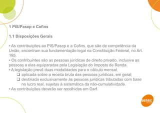 1 PIS/Pasep e Cofins
1.1 Disposições Gerais
• As contribuições ao PIS/Pasep e a Cofins, que são de competência da
União, encontram sua fundamentação legal na Constituição Federal, no Art.
195.
• Os contribuintes são as pessoas jurídicas de direito privado, inclusive as
pessoas a elas equiparadas pela Legislação do Imposto de Renda.
• A legislação prevê duas modalidades para o cálculo mensal:
 aplicada sobre a receita bruta das pessoas jurídicas, em geral;
 destinada exclusivamente às pessoas jurídicas tributadas com base
no lucro real, sujeitas à sistemática da não-cumulatividade.
• As contribuições deverão ser recolhidas em Darf.
 