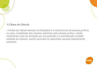 1.2 Base de Cálculo
• A base de cálculo dessas contribuições é a receita bruta da pessoa jurídica,
ou seja, a totalidade das receitas auferidas pela pessoa jurídica, sendo
irrelevante o tipo de atividade por ela exercida e a classificação contábil
adotada às receitas, sendo excluídas ou deduzidas aquelas textualmente
previstas.
 