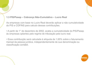 1.3 PIS/Pasep – Cobrança Não-Cumulativa – Lucro Real
As empresas com base no Lucro Real deverão aplicar a não cumulatividade
do PIS e COFINS para calculo dessas contribuições.
• A partir de 1° de dezembro de 2002, acaba a cumulatividade do PIS/Pasep
às empresas optantes pelo regime de tributação pelo lucro real.
• Essa contribuição será calculada à alíquota de 1,65% sobre o faturamento
mensal da pessoa jurídica, independentemente de sua denominação ou
classificação contábil.
 