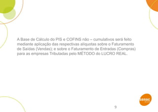 9
A Base de Cálculo do PIS e COFINS não – cumulativos será feito
mediante aplicação das respectivas alíquotas sobre o Faturamento
de Saídas (Vendas); e sobre o Faturamento de Entradas (Compras)
para as empresas Tributadas pelo MÉTODO do LUCRO REAL.
 