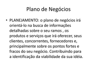 Plano de Negócios
• PLANEJAMENTO: o plano de negócios irá
  orientá-lo na busca de informações
  detalhadas sobre o seu ramos , os
  produtos e serviços que irá oferecer, seus
  clientes, concorrentes, fornecedores e,
  principalmente sobre os pontos fortes e
  fracos do seu negócio. Contribuindo para
  a identificação da viabilidade da sua idéia.
 