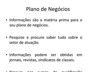 Plano de Negócios
• Informações são a matéria prima para o
  seu plano de negócios.

• Pesquise e procure saber tudo sobre o
  setor de atuação.

• Informações podem ser obtidas em
  jornais, revistas, sindicatos de classes.
 