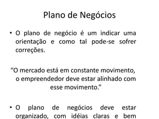 Plano de Negócios
• O plano de negócio é um indicar uma
  orientação e como tal pode-se sofrer
  correções.

“O mercado está em constante movimento,
 o empreendedor deve estar alinhado com
            esse movimento.”

• O plano de negócios deve estar
  organizado, com idéias claras e bem
 