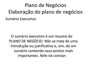 Plano de Negócios
 Elaboração do plano de negócios
Sumário Executivo:



   O sumário executivo é um resumo do
  PLANO DE NEGÓCIO. Não se trata de uma
   introdução ou justificativa e, sim, de um
     sumário contendo seus pontos mais
        importantes. Nele irá constar:
 