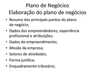 Plano de Negócios
 Elaboração do plano de negócios
• Resumo dos principais pontos do plano
  de negócio;
• Dados dos empreendedores, experiência
  profissional e atribuições;
• Dados do empreendimento;
• Missão da empresa;
• Setores de atividades;
• Forma jurídica;
• Enquadramento tributário;
 