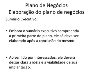 Plano de Negócios
 Elaboração do plano de negócios
Sumário Executivo:

• Embora o sumário executivo compreenda
  a primeira parte do plano, ele só deve ser
  elaborado após a conclusão do mesmo.



• Ao ser lido por interessados, ele deverá
  deixar clara a idéia e a viabilidade de sua
  implantação.
 
