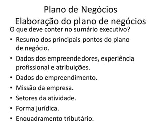 Plano de Negócios
 Elaboração do plano de negócios
O que deve conter no sumário executivo?
• Resumo dos principais pontos do plano
  de negócio.
• Dados dos empreendedores, experiência
  profissional e atribuições.
• Dados do empreendimento.
• Missão da empresa.
• Setores da atividade.
• Forma jurídica.
• Enquadramento tributário.
 