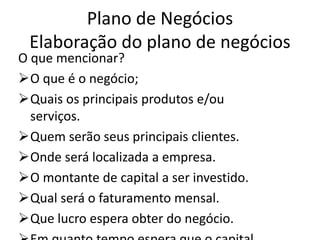 Plano de Negócios
 Elaboração do plano de negócios
O que mencionar?
O que é o negócio;
Quais os principais produtos e/ou
  serviços.
Quem serão seus principais clientes.
Onde será localizada a empresa.
O montante de capital a ser investido.
Qual será o faturamento mensal.
Que lucro espera obter do negócio.
 