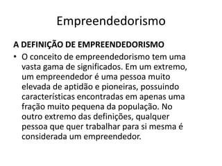 Empreendedorismo
A DEFINIÇÃO DE EMPREENDEDORISMO
• O conceito de empreendedorismo tem uma
  vasta gama de significados. Em um extremo,
  um empreendedor é uma pessoa muito
  elevada de aptidão e pioneiras, possuindo
  características encontradas em apenas uma
  fração muito pequena da população. No
  outro extremo das definições, qualquer
  pessoa que quer trabalhar para si mesma é
  considerada um empreendedor.
 