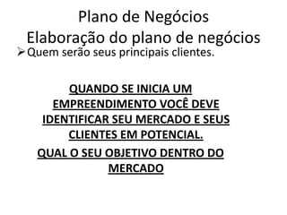 Plano de Negócios
 Elaboração do plano de negócios
Quem serão seus principais clientes.

        QUANDO SE INICIA UM
      EMPREENDIMENTO VOCÊ DEVE
    IDENTIFICAR SEU MERCADO E SEUS
        CLIENTES EM POTENCIAL.
   QUAL O SEU OBJETIVO DENTRO DO
               MERCADO
 
