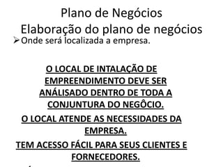 Plano de Negócios
 Elaboração do plano de negócios
Onde será localizada a empresa.

      O LOCAL DE INTALAÇÃO DE
      EMPREENDIMENTO DEVE SER
     ANÁLISADO DENTRO DE TODA A
       CONJUNTURA DO NEGÔCIO.
 O LOCAL ATENDE AS NECESSIDADES DA
              EMPRESA.
TEM ACESSO FÁCIL PARA SEUS CLIENTES E
            FORNECEDORES.
 