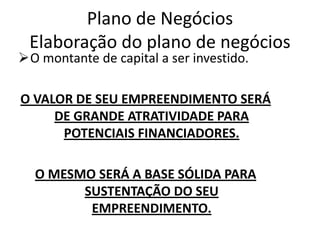 Plano de Negócios
 Elaboração do plano de negócios
O montante de capital a ser investido.

O VALOR DE SEU EMPREENDIMENTO SERÁ
     DE GRANDE ATRATIVIDADE PARA
      POTENCIAIS FINANCIADORES.

  O MESMO SERÁ A BASE SÓLIDA PARA
        SUSTENTAÇÃO DO SEU
         EMPREENDIMENTO.
 