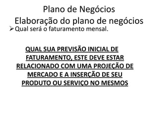Plano de Negócios
 Elaboração do plano de negócios
Qual será o faturamento mensal.

     QUAL SUA PREVISÃO INICIAL DE
     FATURAMENTO, ESTE DEVE ESTAR
  RELACIONADO COM UMA PROJEÇÃO DE
      MERCADO E A INSERÇÃO DE SEU
   PRODUTO OU SERVIÇO NO MESMOS
 