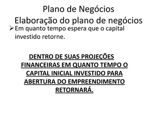 Plano de Negócios
 Elaboração do plano de negócios
Em quanto tempo espera que o capital
 investido retorne.

      DENTRO DE SUAS PROJEÇÕES
   FINANCEIRAS EM QUANTO TEMPO O
     CAPITAL INICIAL INVESTIDO PARA
    ABERTURA DO EMPREENDIMENTO
              RETORNARÁ.
 
