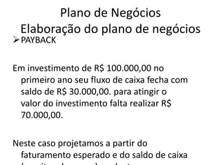 Plano de Negócios
 Elaboração do plano de negócios
PAYBACK

Em investimento de R$ 100.000,00 no
 primeiro ano seu fluxo de caixa fecha com
 saldo de R$ 30.000,00. para atingir o
 valor do investimento falta realizar R$
 70.000,00.

Neste caso projetamos a partir do
 faturamento esperado e do saldo de caixa
 
