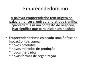 Empreendedorismo
   A palavra empreendedor tem origem na
  palavra francesa, entreprendre, que significa
   "proceder". Em um contexto de negócios,
    isso significa que para iniciar um negócio

• Empreendedorismo colocado uma ênfase na
  inovação, tais como:
  * novos produtos
  * novos métodos de produção
  * novos mercados
  * novas formas de organização
 