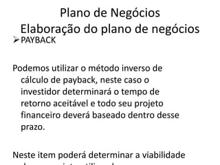 Plano de Negócios
 Elaboração do plano de negócios
PAYBACK

Podemos utilizar o método inverso de
  cálculo de payback, neste caso o
  investidor determinará o tempo de
  retorno aceitável e todo seu projeto
  financeiro deverá baseado dentro desse
  prazo.

Neste item poderá determinar a viabilidade
 