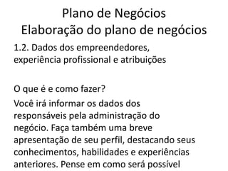 Plano de Negócios
 Elaboração do plano de negócios
1.2. Dados dos empreendedores,
experiência profissional e atribuições

O que é e como fazer?
Você irá informar os dados dos
responsáveis pela administração do
negócio. Faça também uma breve
apresentação de seu perfil, destacando seus
conhecimentos, habilidades e experiências
anteriores. Pense em como será possível
 