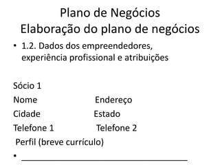 Plano de Negócios
 Elaboração do plano de negócios
• 1.2. Dados dos empreendedores,
  experiência profissional e atribuições

Sócio 1
Nome                   Endereço
Cidade                Estado
Telefone 1             Telefone 2
 Perfil (breve currículo)
• __________________________________
 