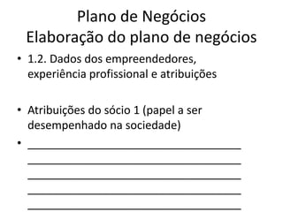 Plano de Negócios
 Elaboração do plano de negócios
• 1.2. Dados dos empreendedores,
  experiência profissional e atribuições

• Atribuições do sócio 1 (papel a ser
  desempenhado na sociedade)
• __________________________________
  __________________________________
  __________________________________
  __________________________________
  __________________________________
 