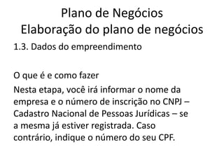 Plano de Negócios
 Elaboração do plano de negócios
1.3. Dados do empreendimento

O que é e como fazer
Nesta etapa, você irá informar o nome da
empresa e o número de inscrição no CNPJ –
Cadastro Nacional de Pessoas Jurídicas – se
a mesma já estiver registrada. Caso
contrário, indique o número do seu CPF.
 