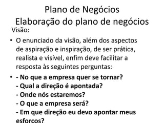 Plano de Negócios
 Elaboração do plano de negócios
 Visão:
• O enunciado da visão, além dos aspectos
  de aspiração e inspiração, de ser prática,
  realista e visível, enfim deve facilitar a
  resposta às seguintes perguntas:
• - No que a empresa quer se tornar?
  - Qual a direção é apontada?
  - Onde nós estaremos?
  - O que a empresa será?
  - Em que direção eu devo apontar meus
 