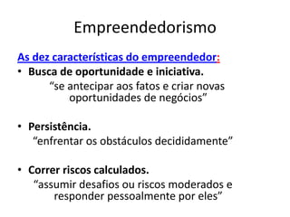 Empreendedorismo
As dez características do empreendedor:
• Busca de oportunidade e iniciativa.
      “se antecipar aos fatos e criar novas
          oportunidades de negócios”

• Persistência.
   “enfrentar os obstáculos decididamente”

• Correr riscos calculados.
   “assumir desafios ou riscos moderados e
       responder pessoalmente por eles”
 
