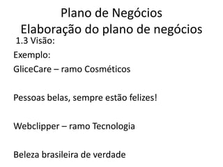 Plano de Negócios
 Elaboração do plano de negócios
1.3 Visão:
Exemplo:
GliceCare – ramo Cosméticos

Pessoas belas, sempre estão felizes!

Webclipper – ramo Tecnologia

Beleza brasileira de verdade
 