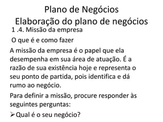 Plano de Negócios
 Elaboração do plano de negócios
 1 .4. Missão da empresa
 O que é e como fazer
A missão da empresa é o papel que ela
desempenha em sua área de atuação. É a
razão de sua existência hoje e representa o
seu ponto de partida, pois identifica e dá
rumo ao negócio.
Para definir a missão, procure responder às
seguintes perguntas:
Qual é o seu negócio?
 