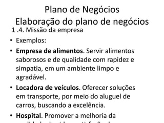Plano de Negócios
 Elaboração do plano de negócios
 1 .4. Missão da empresa
• Exemplos:
• Empresa de alimentos. Servir alimentos
  saborosos e de qualidade com rapidez e
  simpatia, em um ambiente limpo e
  agradável.
• Locadora de veículos. Oferecer soluções
  em transporte, por meio do aluguel de
  carros, buscando a excelência.
• Hospital. Promover a melhoria da
 