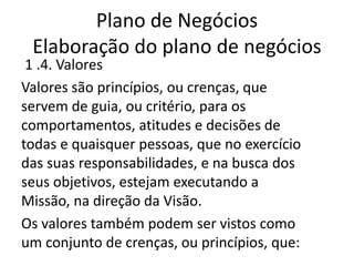 Plano de Negócios
 Elaboração do plano de negócios
 1 .4. Valores
Valores são princípios, ou crenças, que
servem de guia, ou critério, para os
comportamentos, atitudes e decisões de
todas e quaisquer pessoas, que no exercício
das suas responsabilidades, e na busca dos
seus objetivos, estejam executando a
Missão, na direção da Visão.
Os valores também podem ser vistos como
um conjunto de crenças, ou princípios, que:
 