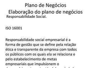 Plano de Negócios
 Elaboração do plano de negócios
Responsabilidade Social.

ISO 16001

Responsabilidade social empresarial é a
forma de gestão que se define pela relação
ética e transparente da empresa com todos
os públicos com os quais ela se relaciona e
pelo estabelecimento de metas
empresariais que impulsionem o
 
