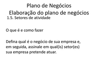 Plano de Negócios
 Elaboração do plano de negócios
1.5. Setores de atividade

O que é e como fazer

Defina qual é o negócio de sua empresa e,
em seguida, assinale em qual(is) setor(es)
sua empresa pretende atuar.
 