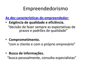 Empreendedorismo
As dez características do empreendedor:
• Exigência de qualidade e eficiência.
  “decisão de fazer sempre as expectativas de
         prazos e padrões de qualidade”

• Comprometimento.
  “com o cliente e com o próprio empresário”

• Busca de informações.
 “busca pessoalmente, consulta especialistas”
 