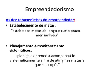 Empreendedorismo
As dez características do empreendedor:
• Estabelecimento de metas.
   “estabelece metas de longo e curto prazo
                  mensuráveis”

• Planejamento e monitoramento
  sistemáticos.
      “planeja e aprende a acompanhá-lo
  sistematicamente a fim de atingir as metas a
                  que se propôs”
 