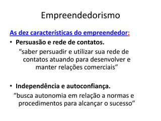 Empreendedorismo
As dez características do empreendedor:
• Persuasão e rede de contatos.
   “saber persuadir e utilizar sua rede de
     contatos atuando para desenvolver e
         manter relações comerciais”

• Independência e autoconfiança.
 “busca autonomia em relação a normas e
   procedimentos para alcançar o sucesso”
 