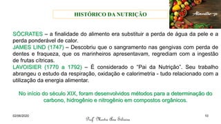 SÓCRATES – a finalidade do alimento era substituir a perda de água da pele e a
perda ponderável de calor.
JAMES LIND (1747) – Descobriu que o sangramento nas gengivas com perda de
dentes e fraqueza, que os marinheiros apresentavam, regrediam com a ingestão
de frutas cítricas.
LAVOISIER (1770 a 1792) – É considerado o “Pai da Nutrição”. Seu trabalho
abrangeu o estudo da respiração, oxidação e calorimetria - tudo relacionado com a
utilização da energia alimentar.
No início do século XIX, foram desenvolvidos métodos para a determinação do
carbono, hidrogênio e nitrogênio em compostos orgânicos.
HISTÓRICO DA NUTRIÇÃO
Profª Mestre Ana Silveira
02/06/2020 10
 