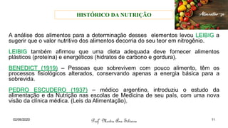 A análise dos alimentos para a determinação desses elementos levou LEIBIG a
sugerir que o valor nutritivo dos alimentos decorria do seu teor em nitrogênio.
LEIBIG também afirmou que uma dieta adequada deve fornecer alimentos
plásticos (proteína) e energéticos (hidratos de carbono e gordura).
BENEDICT (1919) – Pessoas que sobrevivem com pouco alimento, têm os
processos fisiológicos alterados, conservando apenas a energia básica para a
sobrevida.
PEDRO ESCUDERO (1937) – médico argentino, introduziu o estudo da
alimentação e da Nutrição nas escolas de Medicina de seu país, com uma nova
visão da clínica médica. (Leis da Alimentação).
Profª Mestre Ana Silveira
02/06/2020 11
HISTÓRICO DA NUTRIÇÃO
 