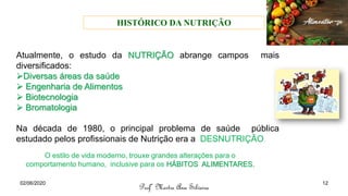 Atualmente, o estudo da NUTRIÇÃO abrange campos mais
diversificados:
➢Diversas áreas da saúde
➢ Engenharia de Alimentos
➢ Biotecnologia
➢ Bromatologia
Na década de 1980, o principal problema de saúde pública
estudado pelos profissionais de Nutrição era a DESNUTRIÇÃO.
O estilo de vida moderno, trouxe grandes alterações para o
comportamento humano, inclusive para os HÁBITOS ALIMENTARES.
Profª Mestre Ana Silveira
02/06/2020 12
HISTÓRICO DA NUTRIÇÃO
 