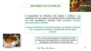 A necessidade de refeições mais rápidas e práticas e as
facilidades da vida graças à tecnologia tornou a população cada
vez mais susceptível a doenças, como obesidade, doenças
cardiovasculares, diabetes.
A classe científica do mundo todo passou a se dedicar a estudos
com a ingestão de gordura e as diferentes formas deste
nutriente.
Com o avanço das pesquisas, os estudos tornaram-
se cada vez mais específicos e minunciosos: lipídeos,
carboidratos, aminoácidos e micronutrientes.
Profª Mestre Ana Silveira
02/06/2020 13
HISTÓRICO DA NUTRIÇÃO
 
