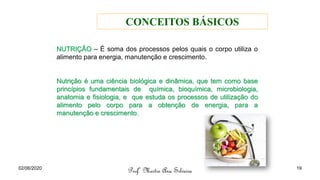 NUTRIÇÃO – É soma dos processos pelos quais o corpo utiliza o
alimento para energia, manutenção e crescimento.
Nutrição é uma ciência biológica e dinâmica, que tem como base
princípios fundamentais de química, bioquímica, microbiologia,
anatomia e fisiologia, e que estuda os processos de utilização do
alimento pelo corpo para a obtenção de energia, para a
manutenção e crescimento.
Profª Mestre Ana Silveira
02/06/2020 19
CONCEITOS BÁSICOS
 