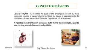 DESNUTRIÇÃO – É o estado no qual a falta prolongada de um ou mais
nutrientes retarda o desenvolvimento físico ou causa o aparecimento de
condições clínicas específicas (anemia, raquitismo, bócio e outras).
A ingestão de nutrientes em excesso é outra forma de desnutrição, quando
esta conduz a condições como a obesidade.
Profª Mestre Ana Silveira
02/06/2020 20
CONCEITOS BÁSICOS
 