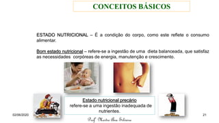 ESTADO NUTRICIONAL – É a condição do corpo, como este reflete o consumo
alimentar.
Bom estado nutricional – refere-se a ingestão de uma dieta balanceada, que satisfaz
as necessidades corpóreas de energia, manutenção e crescimento.
Estado nutricional precário
refere-se a uma ingestão inadequada de
nutrientes.
Profª Mestre Ana Silveira
02/06/2020 21
CONCEITOS BÁSICOS
 