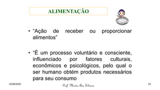 • “Ação de receber ou proporcionar
alimentos”
• “É um processo voluntário e consciente,
influenciado por fatores culturais,
econômicos e psicológicos, pelo qual o
ser humano obtém produtos necessários
para seu consumo
Profª Mestre Ana Silveira
ALIMENTAÇÃO
02/06/2020 24
 