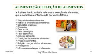 ➢ A alimentação variada refere-se a seleção de alimentos,
que é complexa e influenciada por vários fatores:
✓ Disponibilidade de alimentos;
✓ Hábitos e preferências alimentares;
✓ Condições orgânicas;
✓ Educação;
✓ Fator social;
✓ Fator psicológico;
✓ Fator econômico;
✓ Alimento completo;
✓ Condições de plantar os alimentos;
✓ Preço dos alimentos;
✓ Religião, crenças e tabus alimentares;
✓ Propaganda;
✓ Informações dadas por profissionais.
Profª Mestre Ana Silveira
ALIMENTAÇÃO: SELEÇÃO DE ALIMENTOS
02/06/2020 25
 