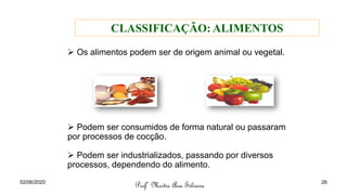 ➢ Os alimentos podem ser de origem animal ou vegetal.
➢ Podem ser consumidos de forma natural ou passaram
por processos de cocção.
➢ Podem ser industrializados, passando por diversos
processos, dependendo do alimento.
Profª Mestre Ana Silveira
CLASSIFICAÇÃO: ALIMENTOS
02/06/2020 26
 