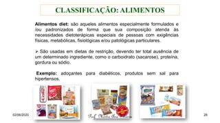 Alimentos diet: são aqueles alimentos especialmente formulados e
/ou padronizados de forma que sua composição atenda às
necessidades dietoterápicas especiais de pessoas com exigências
físicas, metabólicas, fisiológicas e/ou patológicas particulares.
➢ São usadas em dietas de restrição, devendo ter total ausência de
um determinado ingrediente, como o carboidrato (sacarose), proteína,
gordura ou sódio.
Exemplo: adoçantes para diabéticos, produtos sem sal para
hipertensos.
CLASSIFICAÇÃO: ALIMENTOS
02/06/2020
Profª Mestre Ana Silveira 28
 