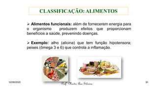 ➢ Alimentos funcionais: além de fornecerem energia para
o organismo produzem efeitos que proporcionam
benefícios a saúde, prevenindo doenças.
➢ Exemplo: alho (alicina) que tem função hipotensora;
peixes (ômega 3 e 6) que controla a inflamação.
Profª Mestre Ana Silveira
CLASSIFICAÇÃO: ALIMENTOS
02/06/2020 30
 