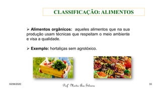 ➢ Alimentos orgânicos: aqueles alimentos que na sua
produção usam técnicas que respeitam o meio ambiente
e visa a qualidade.
➢ Exemplo: hortaliças sem agrotóxico.
Profª Mestre Ana Silveira
CLASSIFICAÇÃO: ALIMENTOS
02/06/2020 33
 